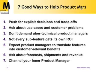 7 Good Ways to Help Product Mgrs


1. Push for explicit decisions and trade-offs
2. Ask about use cases and customer problems
3. Don’t demand uber-technical product managers
4. Not every sub-feature gets its own ROI
5. Expect product managers to translate features
   into customer-relevant benefits
6. Ask about forecasts, shipments and revenue
7. Channel your inner Product Manager
 21                                         www.mironov.com
 
