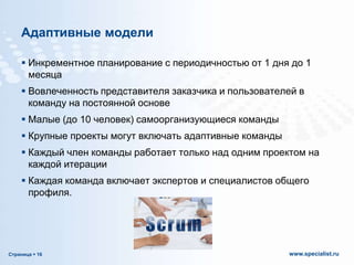Адаптивные модели
 Инкрементное планирование с периодичностью от 1 дня до 1
месяца

 Вовлеченность представителя заказчика и пользователей в
команду на постоянной основе
 Малые (до 10 человек) самоорганизующиеся команды
 Крупные проекты могут включать адаптивные команды
 Каждый член команды работает только над одним проектом на
каждой итерации
 Каждая команда включает экспертов и специалистов общего
профиля.

Страница  16

www.specialist.ru

 