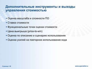 Дополнительные инструменты и выходы
управления стоимостью
 Оценка масштаба и сложности ПО
 Ставка стоимости
 Функциональные точки оценки стоимости
 Цена выигрыша (price-to-win)

 Оценка по описанию и сценарию использования
 Оценка усилий на повторное использование кода

Страница  26

www.specialist.ru

 