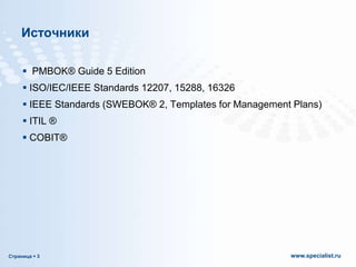 Источники
 PMBOK® Guide 5 Edition
 ISO/IEC/IEEE Standards 12207, 15288, 16326
 IEEE Standards (SWEBOK® 2, Templates for Management Plans)
 ITIL ®

 COBIT®

Страница  3

www.specialist.ru

 