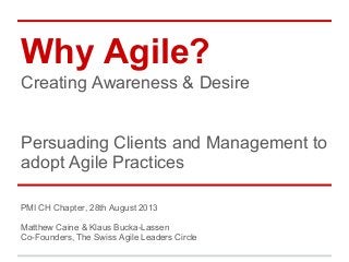 Why Agile?
Creating Awareness & Desire

Persuading Clients and Management to
adopt Agile Practices
PMI CH Chapter, 28th August 2013
Matthew Caine & Klaus Bucka-Lassen
Co-Founders, The Swiss Agile Leaders Circle

 
