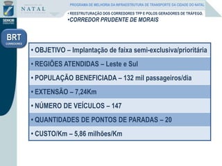 • REESTRUTURAÇÃO DOS CORREDORES TPP E POLOS GERADORES DE TRÁFEGO.
•CORREDOR PRUDENTE DE MORAIS
BRT
CORREDORES
• OBJETIVO – Implantação de faixa semi-exclusiva/prioritária
• REGIÕES ATENDIDAS – Leste e Sul
• POPULAÇÃO BENEFICIADA – 132 mil passageiros/dia
• EXTENSÃO – 7,24Km
• NÚMERO DE VEÍCULOS – 147
• QUANTIDADES DE PONTOS DE PARADAS – 20
• CUSTO/Km – 5,86 milhões/Km
PROGRAMA DE MELHORIA DA INFRAESTRUTURA DE TRANSPORTE DA CIDADE DO NATAL
 