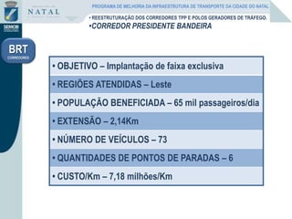 • REESTRUTURAÇÃO DOS CORREDORES TPP E POLOS GERADORES DE TRÁFEGO.
•CORREDOR PRESIDENTE BANDEIRA
BRT
CORREDORES
• OBJETIVO – Implantação de faixa exclusiva
• REGIÕES ATENDIDAS – Leste
• POPULAÇÃO BENEFICIADA – 65 mil passageiros/dia
• EXTENSÃO – 2,14Km
• NÚMERO DE VEÍCULOS – 73
• QUANTIDADES DE PONTOS DE PARADAS – 6
• CUSTO/Km – 7,18 milhões/Km
PROGRAMA DE MELHORIA DA INFRAESTRUTURA DE TRANSPORTE DA CIDADE DO NATAL
 