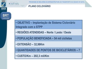 •PLANO CICLOVIÁRIO
• OBJETIVO – Implantação de Sistema Cicloviário
Integrado com o STPP
• REGIÕES ATENDIDAS – Norte / Leste / Oeste
• POPULAÇÃO BENEFICIADA – 54 mil ciclistas
• EXTENSÃO – 32,98Km
• QUANTIDADES DE PONTOS DE BICICLETÁRIOS – 7
• CUSTO/Km – 202,3 mil/Km
BRT
CORREDORES
PROGRAMA DE MELHORIA DA INFRAESTRUTURA DE TRANSPORTE DA CIDADE DO NATAL
 