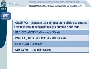 • PROGRAMA DE MELHORIA E ADEQUAÇÃO DE VIAS DO STPP
• OBJETIVO – Implantar uma infraestrutura viária que garanta
o atendimento do stpp à população durante o ano todo
• REGIÕES ATENDIDAS – Norte / Oeste
• POPULAÇÃO BENEFICIADA – 400 mil hab.
• EXTENSÃO – 90,05Km
• CUSTO/Km – 1,37 milhões/Km
BRT
CORREDORES
PROGRAMA DE MELHORIA DA INFRAESTRUTURA DE TRANSPORTE DA CIDADE DO NATAL
 