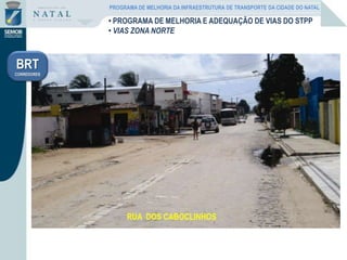 RUA SANTA RITA DE CÁSSIARUA SANTA RITA DE CÁSSIARUA SHALONRUA SHALONRUA PILOTO CARLOS DEL PRESTESRUA DOS CABOCLINHOS
BRT
CORREDORES
PROGRAMA DE MELHORIA DA INFRAESTRUTURA DE TRANSPORTE DA CIDADE DO NATAL
• PROGRAMA DE MELHORIA E ADEQUAÇÃO DE VIAS DO STPP
• VIAS ZONA NORTE
 