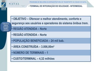 • OBJETIVO – Oferecer o melhor atendimento, conforto e
segurança aos usuários e operadores do sistema ônibus trem.
• REGIÃO ATENDIDA – Norte
• REGIÃO ATENDIDA – Norte
• POPULAÇÃO BENEFICIADA – 24 mil bab.
• ÁREA CONSTRUÍDA – 3.006,00m²
• NÚMERO DE TERMINAIS – 1
• CUSTO/TERMINAL – 4,32 milhões
TERM.INTEG.
ÔNIBUS/
ESTAÇÃO
TRANSF./
ABRIGOS
• TERMINAL DE INTEGRAÇÃO DO SOLEDADE - INTERMODAL
PROGRAMA DE MELHORIA DA INFRAESTRUTURA DE TRANSPORTE DA CIDADE DO NATAL
 