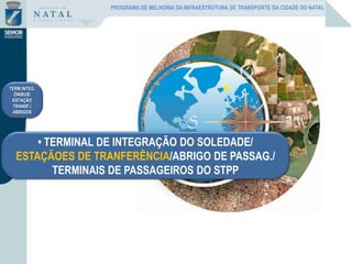 • TERMINAL DE INTEGRAÇÃO DO SOLEDADE/
ESTAÇÃOES DE TRANFERÊNCIA/ABRIGO DE PASSAG./
TERMINAIS DE PASSAGEIROS DO STPP
TERM.INTEG.
ÔNIBUS/
ESTAÇÃO
TRANSF./
ABRIGOS
PROGRAMA DE MELHORIA DA INFRAESTRUTURA DE TRANSPORTE DA CIDADE DO NATAL
 