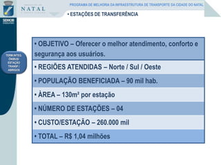 • OBJETIVO – Oferecer o melhor atendimento, conforto e
segurança aos usuários.
• REGIÕES ATENDIDAS – Norte / Sul / Oeste
• POPULAÇÃO BENEFICIADA – 90 mil hab.
• ÀREA – 130m² por estação
• NÚMERO DE ESTAÇÕES – 04
• CUSTO/ESTAÇÃO – 260.000 mil
• TOTAL – R$ 1,04 milhões
TERM.INTEG.
ÔNIBUS/
ESTAÇÃO
TRANSF./
ABRIGOS
• ESTAÇÕES DE TRANSFERÊNCIA
PROGRAMA DE MELHORIA DA INFRAESTRUTURA DE TRANSPORTE DA CIDADE DO NATAL
 
