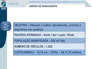 TERM.INTEG.
ÔNIBUS/
ESTAÇÃO
TRANSF./
ABRIGOS
• ABRIGO DE PASSAGEIROS
OBJETIVO – Oferecer o melhor atendimento, conforto e
segurança aos usuários.
REGIÕES ATENDIDAS – Norte / Sul / Leste / Oeste
POPULAÇÃO BENEFICIADA – 200 mil hab.
NÚMERO DE VEÍCULOS – 1.052
CUSTO/ABRIGO – 10,78 mil – TOTAL – R$ 11,74 milhões
PROGRAMA DE MELHORIA DA INFRAESTRUTURA DE TRANSPORTE DA CIDADE DO NATAL
 