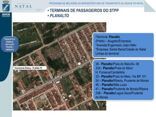 Terminal de Ônibus - PLANALTO
38 - Planalto/Praia do Meio/Av. 06
33A - Planalto/Praia do Meio/
H. Fonseca/Candelária
33 - Planalto/Praia do Meio, Via BR 101
24 – Planalto/Ribeira, Prudente de Morais
40 – Planalto/Mãe Luiza
41 – Planalto/Prudente de Morais/Ribeira
33B – Planalto/Lagoa Seca/Prudente
de Morais
•Terminal: Planalto
(Prédio – Alugado/Empresa)
*Avenida Engenheiro João Hélio
*Empresa: Santa Maria/Cidade do Natal
Linhas do terminal:
TERM.INTEG.
ÔNIBUS/
ESTAÇÃO
TRANSF./
ABRIGOS
• TERMINAIS DE PASSAGEIROS DO STPP
• PLANALTO
PROGRAMA DE MELHORIA DA INFRAESTRUTURA DE TRANSPORTE DA CIDADE DO NATAL
 