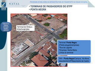 Terminal de Ônibus –
PONTA NEGRA
54A – Ponta Negra/Campus, Via Nova
descoberta/UnP/Nascimento de Castro
Terminal: Ponta Negra
(Prédio-alugado/empresa)
*Rua da Lagosta
*Empresa: Santa Maria
Linhas do terminal:
TERM.INTEG.
ÔNIBUS/
ESTAÇÃO
TRANSF./
ABRIGOS
• TERMINAIS DE PASSAGEIROS DO STPP
• PONTA NEGRA
PROGRAMA DE MELHORIA DA INFRAESTRUTURA DE TRANSPORTE DA CIDADE DO NATAL
 
