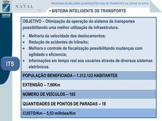 • SISTEMA INTELIGENTE DE TRANSPORTE
OBJETIVO – Otimização da operação do sistema de transportes
possibilitando uma melhor utilização da infraestrutura.
Melhoria da velocidade dos deslocamentos;
Redução de acidentes de trãnsito;
Melhora o controle de fiscalização possibilitando mudanças com
agilidade e eficiencia;
Informações em tempo real aos usuários através de diversos sistemas
eletrônicos.
POPULAÇÃO BENEFICIADA – 1.312.123 HABITANTES
EXTENSÃO – 7,60Km
NÚMERO DE VEÍCULOS – 185
QUANTIDADES DE PONTOS DE PARADAS – 18
CUSTO/Km – 5,53 milhões/Km
ITS
PROGRAMA DE MELHORIA DA INFRAESTRUTURA DE TRANSPORTE DA CIDADE DO NATAL
 
