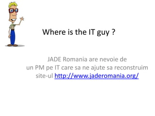 Where is the IT guy ?  JADE Romania are nevoie de un PM pe IT care sa ne ajutesareconstruim site-ul http://www.jaderomania.org/ 