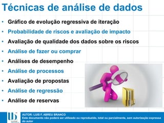 AUTOR: LUIS F. ABREU BRANCO
Este documento não poderá ser utilizado ou reproduzido, total ou parcialmente, sem autorização expressa
do autor
Técnicas de análise de dados
• Gráfico de evolução regressiva de iteração
• Probabilidade de riscos e avaliação de impacto
• Avaliação de qualidade dos dados sobre os riscos
• Análise de fazer ou comprar
• Análises de desempenho
• Análise de processos
• Avaliação de propostas
• Análise de regressão
• Análise de reservas
 