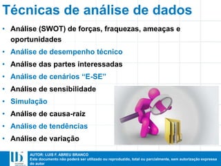 AUTOR: LUIS F. ABREU BRANCO
Este documento não poderá ser utilizado ou reproduzido, total ou parcialmente, sem autorização expressa
do autor
Técnicas de análise de dados
• Análise (SWOT) de forças, fraquezas, ameaças e
oportunidades
• Análise de desempenho técnico
• Análise das partes interessadas
• Análise de cenários “E-SE”
• Análise de sensibilidade
• Simulação
• Análise de causa-raiz
• Análise de tendências
• Análise de variação
 