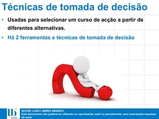 AUTOR: LUIS F. ABREU BRANCO
Este documento não poderá ser utilizado ou reproduzido, total ou parcialmente, sem autorização expressa
do autor
Técnicas de tomada de decisão
• Usadas para selecionar um curso de acção a partir de
diferentes alternativas.
• Há 2 ferramentas e técnicas de tomada de decisão
 
