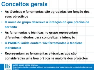 AUTOR: LUIS F. ABREU BRANCO
Este documento não poderá ser utilizado ou reproduzido, total ou parcialmente, sem autorização expressa
do autor
Conceitos gerais
• As técnicas e ferramentas são agrupadas em função dos
seus objectivos
• O nome do grupo descreve a intenção do que precisa de
ser feito
• As ferramentas e técnicas no grupo representam
diferentes métodos para concretizar a intenção
• O PMBOK Guide contém 132 ferramentas e técnicas
individuais
• Representam as ferramentas e técnicas que são
consideradas uma boa prática na maioria dos projectos
 