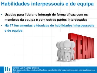 AUTOR: LUIS F. ABREU BRANCO
Este documento não poderá ser utilizado ou reproduzido, total ou parcialmente, sem autorização expressa
do autor
• Usadas para liderar e interagir de forma eficaz com os
membros da equipa e com outras partes interessadas
• Há 17 ferramentas e técnicas de habilidades interpessoais
e de equipa
Habilidades interpessoais e de equipa
 