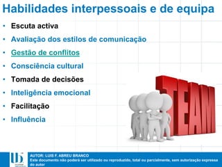 AUTOR: LUIS F. ABREU BRANCO
Este documento não poderá ser utilizado ou reproduzido, total ou parcialmente, sem autorização expressa
do autor
Habilidades interpessoais e de equipa
• Escuta activa
• Avaliação dos estilos de comunicação
• Gestão de conflitos
• Consciência cultural
• Tomada de decisões
• Inteligência emocional
• Facilitação
• Influência
 