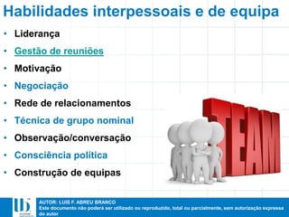 AUTOR: LUIS F. ABREU BRANCO
Este documento não poderá ser utilizado ou reproduzido, total ou parcialmente, sem autorização expressa
do autor
Habilidades interpessoais e de equipa
• Liderança
• Gestão de reuniões
• Motivação
• Negociação
• Rede de relacionamentos
• Técnica de grupo nominal
• Observação/conversação
• Consciência política
• Construção de equipas
 