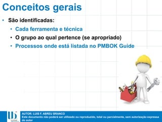 AUTOR: LUIS F. ABREU BRANCO
Este documento não poderá ser utilizado ou reproduzido, total ou parcialmente, sem autorização expressa
do autor
Conceitos gerais
• São identificadas:
• Cada ferramenta e técnica
• O grupo ao qual pertence (se apropriado)
• Processos onde está listada no PMBOK Guide
 