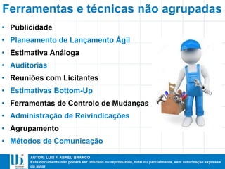 AUTOR: LUIS F. ABREU BRANCO
Este documento não poderá ser utilizado ou reproduzido, total ou parcialmente, sem autorização expressa
do autor
• Publicidade
• Planeamento de Lançamento Ágil
• Estimativa Análoga
• Auditorias
• Reuniões com Licitantes
• Estimativas Bottom-Up
• Ferramentas de Controlo de Mudanças
• Administração de Reivindicações
• Agrupamento
• Métodos de Comunicação
Ferramentas e técnicas não agrupadas
 