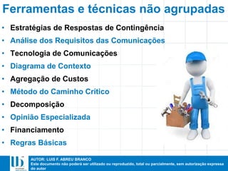 AUTOR: LUIS F. ABREU BRANCO
Este documento não poderá ser utilizado ou reproduzido, total ou parcialmente, sem autorização expressa
do autor
• Estratégias de Respostas de Contingência
• Análise dos Requisitos das Comunicações
• Tecnologia de Comunicações
• Diagrama de Contexto
• Agregação de Custos
• Método do Caminho Crítico
• Decomposição
• Opinião Especializada
• Financiamento
• Regras Básicas
Ferramentas e técnicas não agrupadas
 
