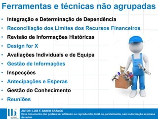 AUTOR: LUIS F. ABREU BRANCO
Este documento não poderá ser utilizado ou reproduzido, total ou parcialmente, sem autorização expressa
do autor
• Integração e Determinação de Dependência
• Reconciliação dos Limites dos Recursos Financeiros
• Revisão de Informações Históricas
• Design for X
• Avaliações Individuais e de Equipa
• Gestão de Informações
• Inspecções
• Antecipações e Esperas
• Gestão do Conhecimento
• Reuniões
Ferramentas e técnicas não agrupadas
 