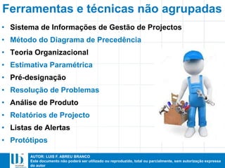 AUTOR: LUIS F. ABREU BRANCO
Este documento não poderá ser utilizado ou reproduzido, total ou parcialmente, sem autorização expressa
do autor
• Sistema de Informações de Gestão de Projectos
• Método do Diagrama de Precedência
• Teoria Organizacional
• Estimativa Paramétrica
• Pré-designação
• Resolução de Problemas
• Análise de Produto
• Relatórios de Projecto
• Listas de Alertas
• Protótipos
Ferramentas e técnicas não agrupadas
 