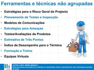 AUTOR: LUIS F. ABREU BRANCO
Este documento não poderá ser utilizado ou reproduzido, total ou parcialmente, sem autorização expressa
do autor
• Estratégias para o Risco Geral do Projecto
• Planeamento de Testes e Inspecção
• Modelos de Comunicações
• Estratégias para Ameaças
• Testes/Avaliações de Produtos
• Estimativa de Três Pontos
• Índice de Desempenho para o Término
• Formação e Treino
• Equipas Virtuais
Ferramentas e técnicas não agrupadas
 