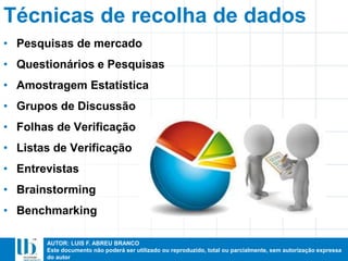 AUTOR: LUIS F. ABREU BRANCO
Este documento não poderá ser utilizado ou reproduzido, total ou parcialmente, sem autorização expressa
do autor
Técnicas de recolha de dados
• Pesquisas de mercado
• Questionários e Pesquisas
• Amostragem Estatística
• Grupos de Discussão
• Folhas de Verificação
• Listas de Verificação
• Entrevistas
• Brainstorming
• Benchmarking
 