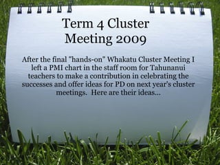 Term 4 Cluster
            Meeting 2009
After the final "hands-on" Whakatu Cluster Meeting I
   left a PMI chart in the staff room for Tahunanui
  teachers to make a contribution in celebrating the
successes and offer ideas for PD on next year's cluster
            meetings. Here are their ideas...
 