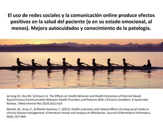 El	
  uso	
  de	
  redes	
  sociales	
  y	
  la	
  comunicación	
  online	
  produce	
  efectos	
  
posi@vos	
  en	
  la	
  salud	
  del	
  paciente	
  (o	
  en	
  su	
  estado	
  emocional,	
  al	
  
menos).	
  Mejora	
  autocuidados	
  y	
  conocimiento	
  de	
  la	
  patología.	
  
de	
  Jong	
  CC,	
  Ros	
  WJ,	
  Schrijvers	
  G.	
  The	
  Eﬀects	
  on	
  Health	
  Behavior	
  and	
  Health	
  Outcomes	
  of	
  Internet-­‐Based	
  
Asynchronous	
  CommunicaIon	
  Between	
  Health	
  Providers	
  and	
  PaIents	
  With	
  a	
  Chronic	
  CondiIon:	
  A	
  SystemaIc	
  
Review.	
  J	
  Med	
  Internet	
  Res	
  2014;16(1):e19	
  
Merolli,	
  M.,	
  Gray,	
  K.,	
  &	
  MarIn-­‐Sanchez,	
  F.	
  (2013).	
  Health	
  outcomes	
  and	
  related	
  eﬀects	
  of	
  using	
  social	
  media	
  in	
  
chronic	
  disease	
  management:	
  A	
  literature	
  review	
  and	
  analysis	
  of	
  aﬀordances.	
  Journal	
  of	
  Biomedical	
  InformaIcs,	
  
46(6),	
  957-­‐969.	
  
 