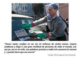 “Tienes	
   razón,	
   con/an	
   en	
   mi,	
   los	
   12	
   millones	
   de	
   visitas	
   únicas.	
   Inspiro	
  
conﬁanza	
  y	
  llego	
  a	
  una	
  gran	
  mul?tud	
  de	
  personas	
  de	
  todo	
  el	
  mundo,	
  ese	
  
soy	
  yo,	
  ese	
  es	
  mi	
  sello.	
  Las	
  palabras	
  precisas	
  y	
  nadie	
  irá	
  a	
  ponerse	
  la	
  vacuna	
  
(...)	
  puedo	
  hacer	
  que	
  eso	
  ocurra”	
  
“Contagio”	
  (2011),	
  dirigida	
  por	
  Steven	
  Soderbergh	
  
 