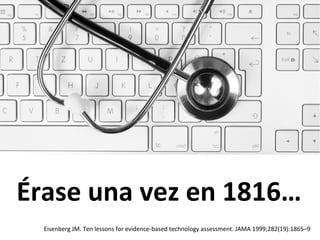 Érase	
  una	
  vez	
  en	
  1816…	
  
Eisenberg	
  JM.	
  Ten	
  lessons	
  for	
  evidence-­‐based	
  technology	
  assessment.	
  JAMA	
  1999;282(19):1865–9	
  
 