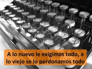A	
  lo	
  nuevo	
  le	
  exigimos	
  todo,	
  a	
  
lo	
  viejo	
  se	
  lo	
  perdonamos	
  todo	
  
 