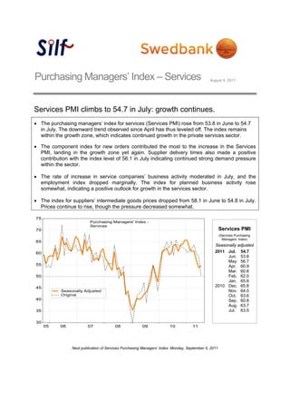 Purchasing Managers’ Index – Services                                                        August 4, 2011




Services PMI climbs to 54.7 in July: growth continues.
 The purchasing managers’ index for services (Services PMI) rose from 53.8 in June to 54.7
  in July. The downward trend observed since April has thus leveled off. The index remains
  within the growth zone, which indicates continued growth in the private services sector.

 The component index for new orders contributed the most to the increase in the Services
  PMI, landing in the growth zone yet again. Supplier delivery times also made a positive
  contribution with the index level of 56.1 in July indicating continued strong demand pressure
  within the sector.

 The rate of increase in service companies’ business activity moderated in July, and the
  employment index dropped marginally. The index for planned business activity rose
  somewhat, indicating a positive outlook for growth in the services sector.

 The index for suppliers’ intermediate goods prices dropped from 58.1 in June to 54.8 in July.
  Prices continue to rise, though the pressure decreased somewhat.



                                                                                                     Services PMI
                                                                                                     (Services Purchasing
                                                                                                       Managers’ Index)
                                                                                                Seasonally adjusted
                                                                                                2011 Jul. 54.7
                                                                                                     Jun. 53.8
                                                                                                     May 56.7
                                                                                                     Apr. 60.9
                                                                                                     Mar. 60.8
                                                                                                     Feb. 62.0
                                                                                                     Jan. 65.6
                                                                                                2010 Dec. 65.8
                                                                                                     Nov. 64.0
                                                                                                     Oct. 63.6
                                                                                                     Sep. 60.8
                                                                                                     Aug. 63.7
                                                                                                     Jul. 63.5




                Next publication of Services Purchasing Managers’ Index: Monday, September 5, 2011
 