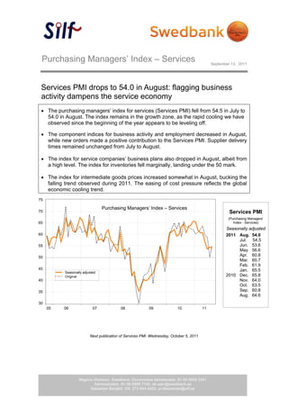 Purchasing Managers’ Index – Services                                                        September 13, 2011




   Services PMI drops to 54.0 in August: flagging business
   activity dampens the service economy
    The purchasing managers’ index for services (Services PMI) fell from 54.5 in July to
     54.0 in August. The index remains in the growth zone, as the rapid cooling we have
     observed since the beginning of the year appears to be leveling off.

    The component indices for business activity and employment decreased in August,
     while new orders made a positive contribution to the Services PMI. Supplier delivery
     times remained unchanged from July to August.

    The index for service companies’ business plans also dropped in August, albeit from
     a high level. The index for inventories fell marginally, landing under the 50 mark.

    The index for intermediate goods prices increased somewhat in August, bucking the
     falling trend observed during 2011. The easing of cost pressure reflects the global
     economic cooling trend.
  75

                                   Purchasing Managers’ Index – Services
 70                                                                                                      Services PMI
                                                                                                        (Purchasing Managers’
 65                                                                                                        Index - Services)
                                                                                                       Seasonally adjusted
 60                                                                                                    2011 Aug. 54.0
                                                                                                            Jul. 54.5
 55                                                                                                         Jun. 53.6
                                                                                                            May 56.6
 50
                                                                                                            Apr. 60.8
                                                                                                            Mar. 60.7
                                                                                                            Feb. 61.9
 45                                                                                                         Jan. 65.5
             Seasonally adjusted
             Original                                                                                  2010 Dec. 65.8
 40                                                                                                         Nov. 64.0
                                                                                                            Oct. 63.5
 35                                                                                                         Sep. 60.8
                                                                                                            Aug. 64.6
 30
       05   06                07             08             09              10             11




                            Next publication of Services PMI: Wednesday, October 5, 2011




                     Magnus Alvesson, Swedbank, Ekonomiska sekretariatet, tfn 08-5859 3341
                            Administration, tfn 08-5859 7740, ek.sekr@swedbank.se
                          Sebastian Bergfelt, Silf, 073-944 6450, professionals@silf.se
 
