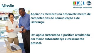 PMI Portugal ToastmastersMissão
Apoiar os membros no desenvolvimento de
competências de Comunicação e de
Liderança.
Um apoio sustentado e positivo resultando
em maior autoconfiança e crescimento
pessoal.
 