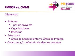 PMBOK vs. CMMIPMBOK vs. CMMI
Diferencias
• Enfoque
• Tipos de proyecto
• Organizaciones
• Intención
• Estructura
• Áreas de Conocimiento vs. Áreas de Proceso
• Cobertura y/o definición de algunos procesos
 