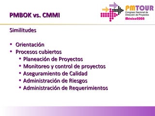 PMBOK vs. CMMIPMBOK vs. CMMI
SimilitudesSimilitudes
• OrientaciónOrientación
• Procesos cubiertosProcesos cubiertos
• Planeación de ProyectosPlaneación de Proyectos
• Monitoreo y control de proyectosMonitoreo y control de proyectos
• Aseguramiento de CalidadAseguramiento de Calidad
• Administración de RiesgosAdministración de Riesgos
• Administración de RequerimientosAdministración de Requerimientos
 