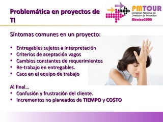 Problemática en proyectos deProblemática en proyectos de
TITI
Síntomas comunes en un proyecto:Síntomas comunes en un proyecto:
• Entregables sujetos a interpretaciónEntregables sujetos a interpretación
• Criterios de aceptación vagosCriterios de aceptación vagos
• Cambios constantes de requerimientosCambios constantes de requerimientos
• Re-trabajo en entregables.Re-trabajo en entregables.
• Caos en el equipo de trabajoCaos en el equipo de trabajo
Al final…Al final…
• Confusión y frustración del cliente.Confusión y frustración del cliente.
• Incrementos no planeados deIncrementos no planeados de TIEMPOTIEMPO yy CO$TOCO$TO
 
