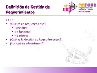 Definición de Gestión deDefinición de Gestión de
RequerimientosRequerimientos
En TI:
• ¿Qué es un requerimiento?
• Funcional
• No funcional
• No técnico
• ¿Qué es la Gestión de Requerimientos?
• ¿Por qué se administran?
 