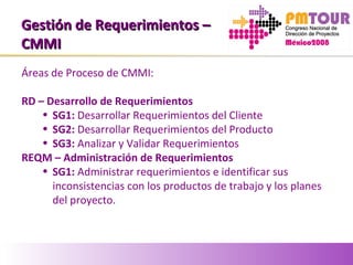 Gestión de Requerimientos –Gestión de Requerimientos –
CMMICMMI
Áreas de Proceso de CMMI:
RD – Desarrollo de Requerimientos
• SG1: Desarrollar Requerimientos del Cliente
• SG2: Desarrollar Requerimientos del Producto
• SG3: Analizar y Validar Requerimientos
REQM – Administración de Requerimientos
• SG1: Administrar requerimientos e identificar sus
inconsistencias con los productos de trabajo y los planes
del proyecto.
 