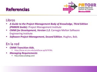 ReferenciasReferencias
Libros
• A Guide to the Project Management Body of Knowledge, Third Edition
(PMBOK Guide). Project Management Institute
• CMMI for Development, Version 1.2. Carnegie Mellon Software
Engineering Institute
• Software Project Management, Second Edition. Hughes, Bob.
En la red
• CMMI Transition Aids.
• https://bscw.sei.cmu.edu/pub/bscw.cgi/0/79783.
• Managing Requirements
• http://www.jiludwig.com/
 