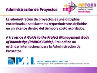 Administración de ProyectosAdministración de Proyectos
La administración de proyectos es una disciplinaLa administración de proyectos es una disciplina
encaminada a satisfacer los requerimientos definidosencaminada a satisfacer los requerimientos definidos
en un alcance dentro del tiempo y costo acordados.en un alcance dentro del tiempo y costo acordados.
A través deA través de A Guide to the Project Management BodyA Guide to the Project Management Body
of Knowledge (PMBOK Guide)of Knowledge (PMBOK Guide),, PMI define unPMI define un
estándar internacional para la Administración deestándar internacional para la Administración de
Proyectos.Proyectos.
 