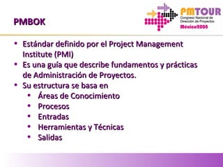 PMBOKPMBOK
• Estándar definido por el Project ManagementEstándar definido por el Project Management
Institute (PMI)Institute (PMI)
• Es una guía que describe fundamentos y prácticasEs una guía que describe fundamentos y prácticas
de Administración de Proyectos.de Administración de Proyectos.
• Su estructura se basa enSu estructura se basa en
• Áreas de ConocimientoÁreas de Conocimiento
• ProcesosProcesos
• EntradasEntradas
• Herramientas y TécnicasHerramientas y Técnicas
• SalidasSalidas
 