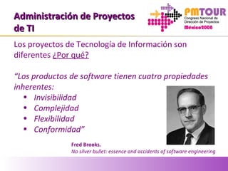 Administración de ProyectosAdministración de Proyectos
de TIde TI
Los proyectos de Tecnología de Información son
diferentes ¿Por qué?
“Los productos de software tienen cuatro propiedades
inherentes:
• Invisibilidad
• Complejidad
• Flexibilidad
• Conformidad”
Fred Brooks.
No silver bullet: essence and accidents of software engineering
 