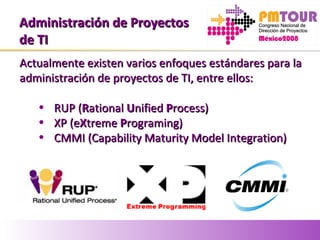 Administración de ProyectosAdministración de Proyectos
de TIde TI
Actualmente existen varios enfoques estándares para laActualmente existen varios enfoques estándares para la
administración de proyectos de TI, entre ellos:administración de proyectos de TI, entre ellos:
• RUP (RUP (RRationalational UUnifiednified PProcess)rocess)
• XP (eXP (eXXtremetreme PPrograming)rograming)
• CMMI (Capability Maturity Model Integration)CMMI (Capability Maturity Model Integration)
 